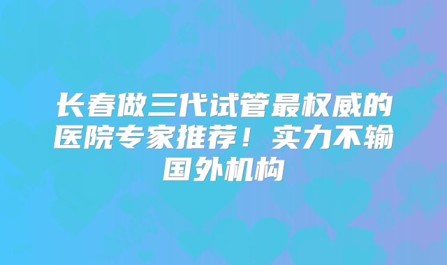 长春做三代试管最权威的医院专家推荐!实力不输国外机构