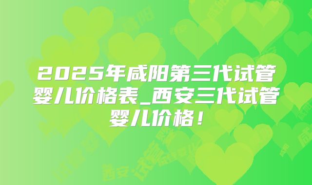 2025年咸阳第三代试管婴儿价格表_西安三代试管婴儿价格！