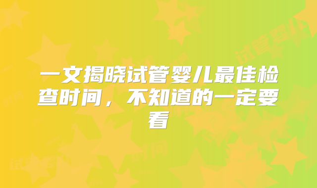 一文揭晓试管婴儿最佳检查时间,不知道的一定要看