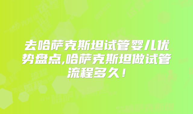 去哈萨克斯坦试管婴儿优势盘点,哈萨克斯坦做试管流程多久！