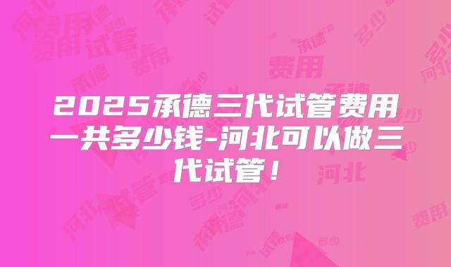 2025承德三代试管费用一共多少钱-河北可以做三代试管！