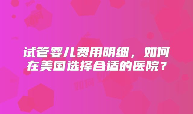 试管婴儿费用明细，如何在美国选择合适的医院？