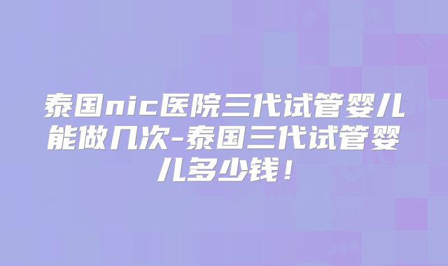 泰国nic医院三代试管婴儿能做几次-泰国三代试管婴儿多少钱!