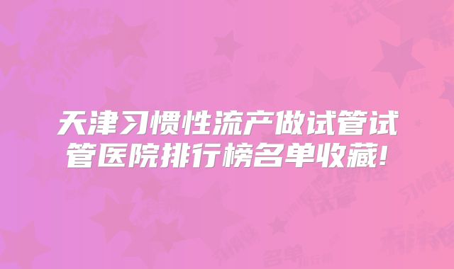 天津习惯性流产做试管试管医院排行榜名单收藏!