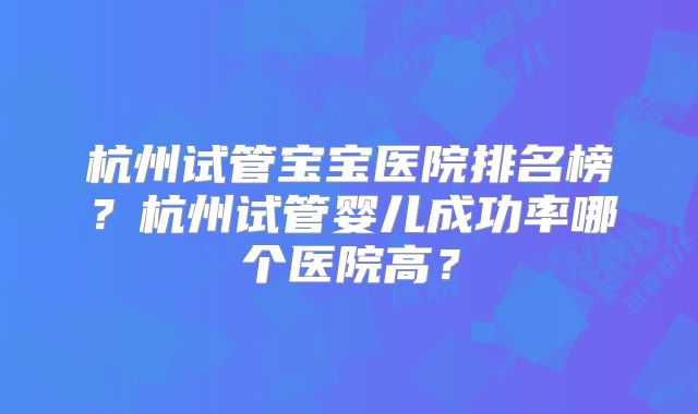 杭州试管宝宝医院排名榜?杭州试管婴儿成功率哪个医院高?