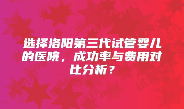 选择洛阳第三代试管婴儿的医院，成功率与费用对比分析？