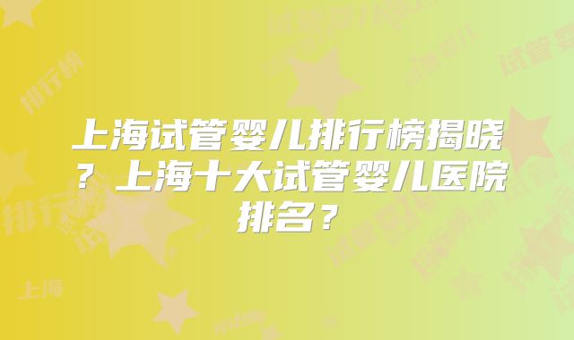 上海试管婴儿排行榜揭晓?上海十大试管婴儿医院排名?