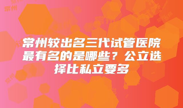 常州较出名三代试管医院最有名的是哪些？公立选择比私立要多