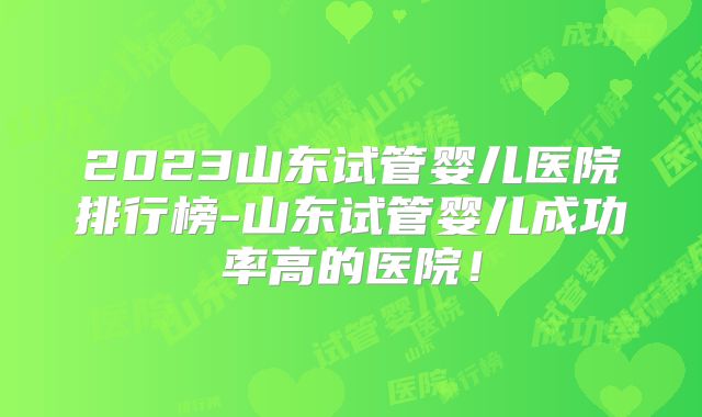 2023山东试管婴儿医院排行榜-山东试管婴儿成功率高的医院！