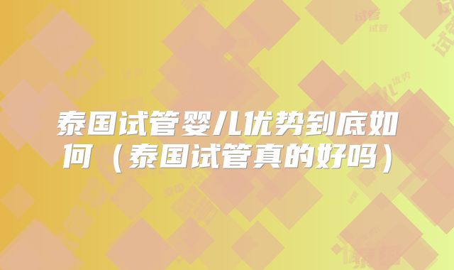 泰国试管婴儿优势到底如何（泰国试管真的好吗）