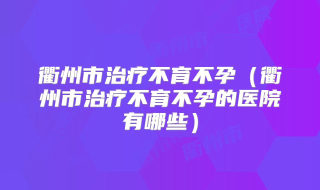 衢州市治疗不育不孕(衢州市治疗不育不孕的医院有哪些)