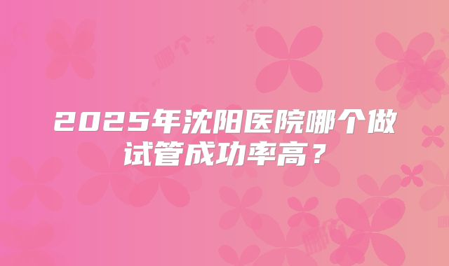2025年沈阳医院哪个做试管成功率高?