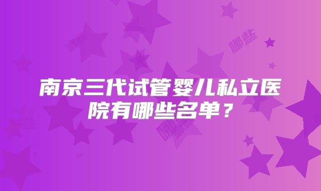 南京三代试管婴儿私立医院有哪些名单？