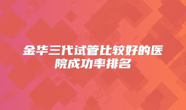 金华三代试管比较好的医院成功率排名