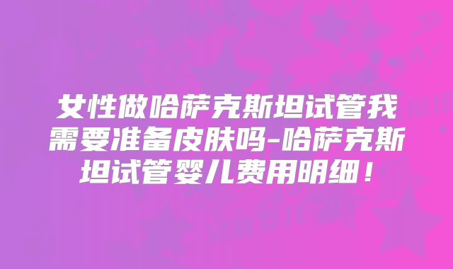女性做哈萨克斯坦试管我需要准备皮肤吗-哈萨克斯坦试管婴儿费用明细!