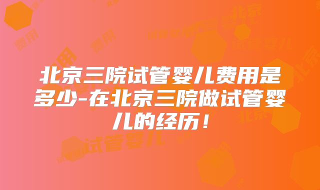 北京三院试管婴儿费用是多少-在北京三院做试管婴儿的经历！