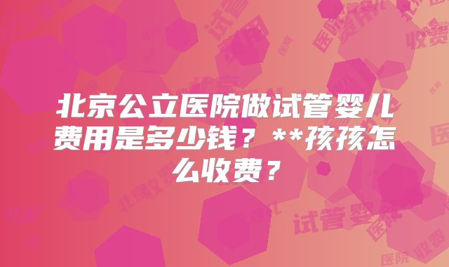 北京公立医院做试管婴儿费用是多少钱?**孩孩怎么收费?