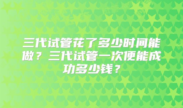 三代试管花了多少时间能做？三代试管一次便能成功多少钱？