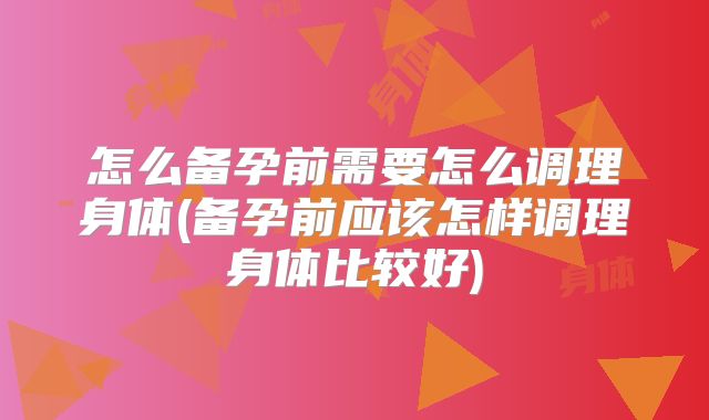 怎么备孕前需要怎么调理身体(备孕前应该怎样调理身体比较好)