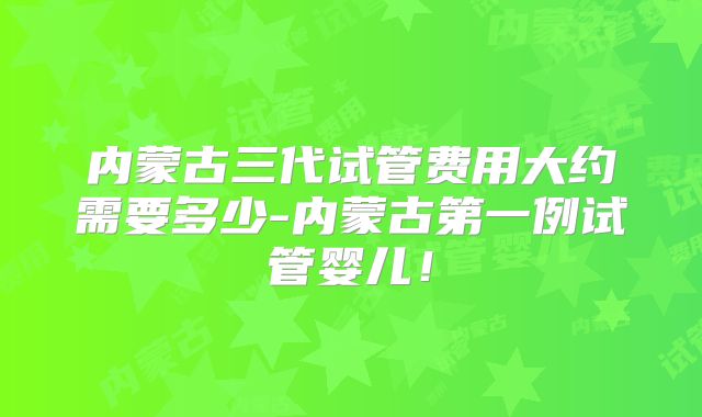 内蒙古三代试管费用大约需要多少-内蒙古第一例试管婴儿！
