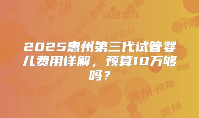 2025惠州第三代试管婴儿费用详解，预算10万够吗？