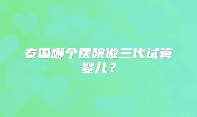 泰国哪个医院做三代试管婴儿?