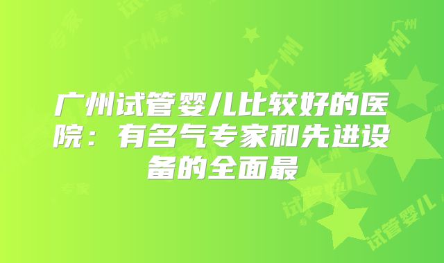 广州试管婴儿比较好的医院：有名气专家和先进设备的全面最