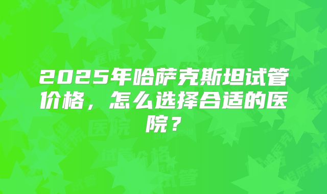 2025年哈萨克斯坦试管价格，怎么选择合适的医院？