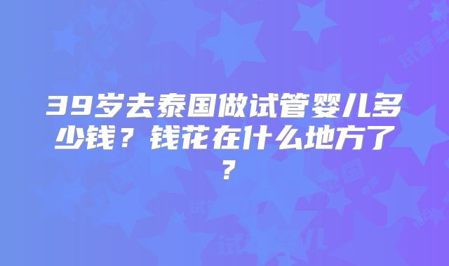 39岁去泰国做试管婴儿多少钱?钱花在什么地方了?