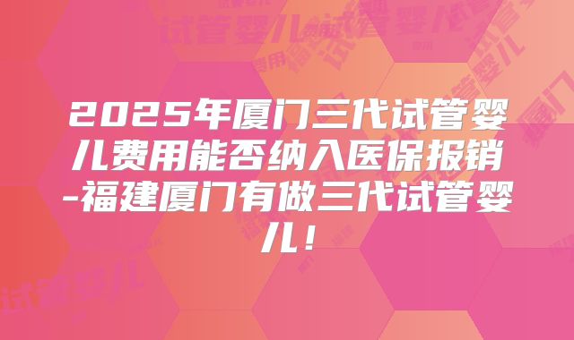 2025年厦门三代试管婴儿费用能否纳入医保报销-福建厦门有做三代试管婴儿！