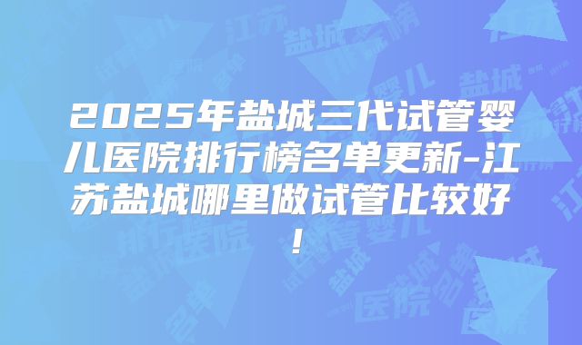 2025年盐城三代试管婴儿医院排行榜名单更新-江苏盐城哪里做试管比较好!