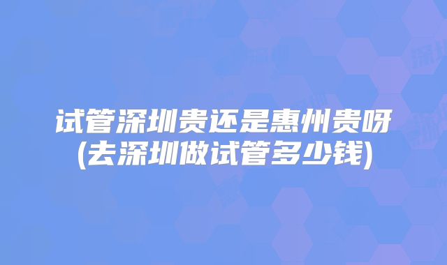 试管深圳贵还是惠州贵呀(去深圳做试管多少钱)