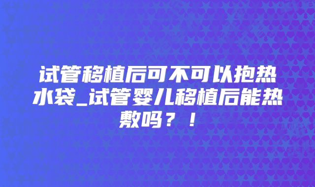 试管移植后可不可以抱热水袋_试管婴儿移植后能热敷吗？！