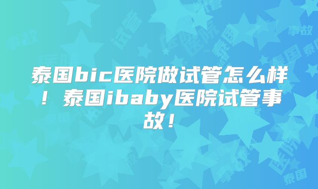 泰国bic医院做试管怎么样！泰国ibaby医院试管事故！