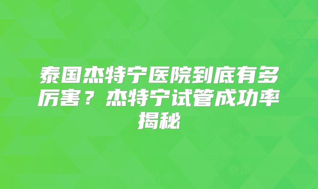 泰国杰特宁医院到底有多厉害？杰特宁试管成功率揭秘