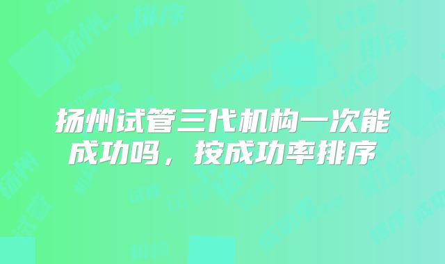 扬州试管三代机构一次能成功吗,按成功率排序