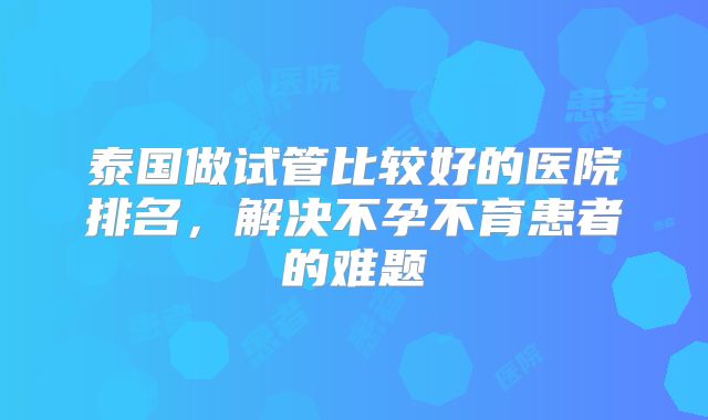 泰国做试管比较好的医院排名,解决不孕不育患者的难题