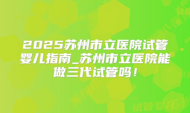 2025苏州市立医院试管婴儿指南_苏州市立医院能做三代试管吗！