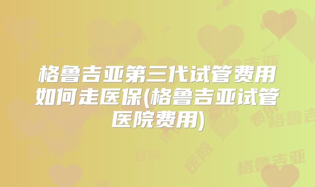 格鲁吉亚第三代试管费用如何走医保(格鲁吉亚试管医院费用)
