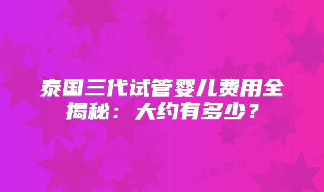 泰国三代试管婴儿费用全揭秘：大约有多少？