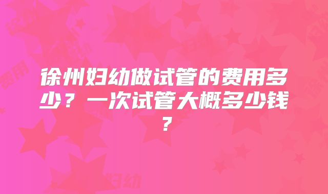 徐州妇幼做试管的费用多少?一次试管大概多少钱?