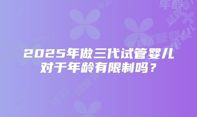 2025年做三代试管婴儿对于年龄有限制吗?