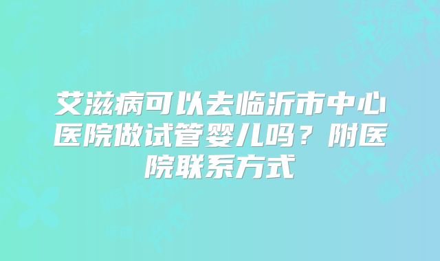 艾滋病可以去临沂市中心医院做试管婴儿吗?附医院联系方式