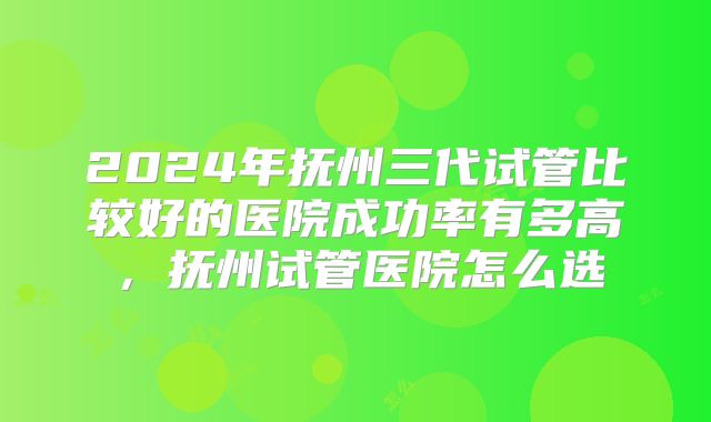 2024年抚州三代试管比较好的医院成功率有多高，抚州试管医院怎么选