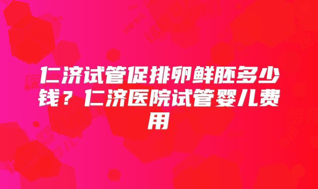 仁济试管促排卵鲜胚多少钱?仁济医院试管婴儿费用
