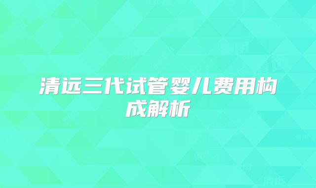清远三代试管婴儿费用构成解析
