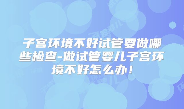 子宫环境不好试管要做哪些检查-做试管婴儿子宫环境不好怎么办!