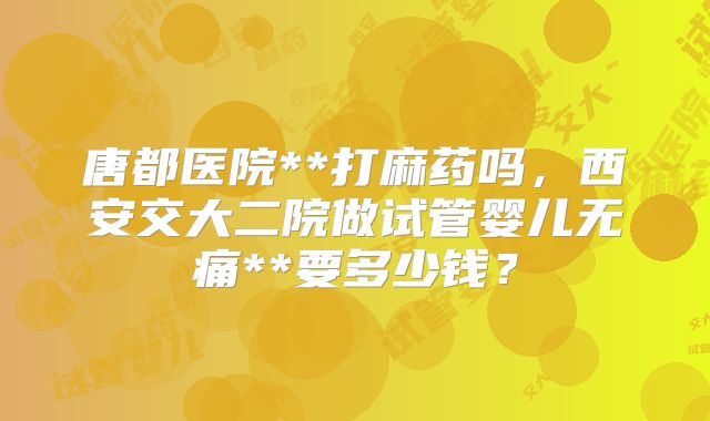 唐都医院**打麻药吗，西安交大二院做试管婴儿无痛**要多少钱？