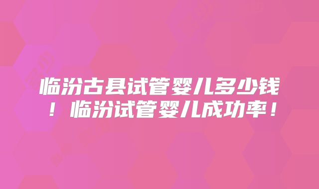 临汾古县试管婴儿多少钱！临汾试管婴儿成功率！