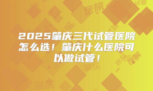 2025肇庆三代试管医院怎么选！肇庆什么医院可以做试管！